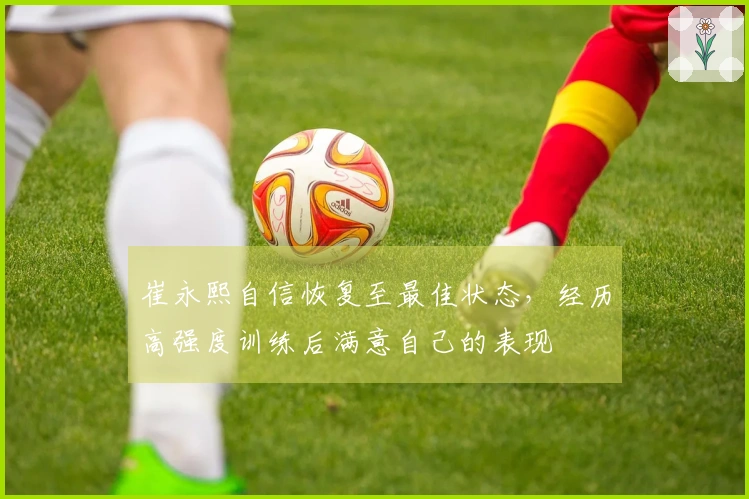 崔永熙自信恢复至最佳状态，经历高强度训练后满意自己的表现