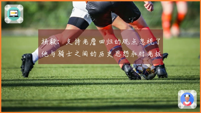 杨毅：支持老詹回归的观点忽视了他与骑士之间的历史恩怨和对老板的侮辱