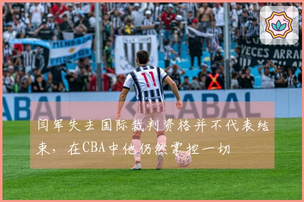 闫军失去国际裁判资格并不代表结束，在CBA中他仍然掌控一切