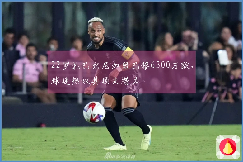 22岁扎巴尔尼加盟巴黎6300万欧，球迷热议其顶尖潜力