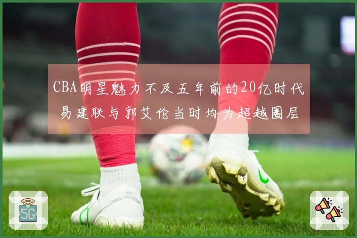 CBA明星魅力不及五年前的20亿时代 易建联与郭艾伦当时均为超越圈层的球员