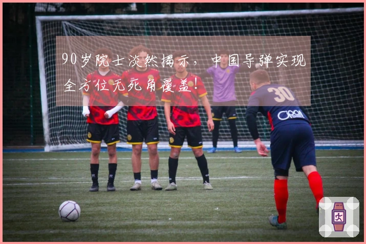 90岁院士淡然揭示，中国导弹实现全方位无死角覆盖！