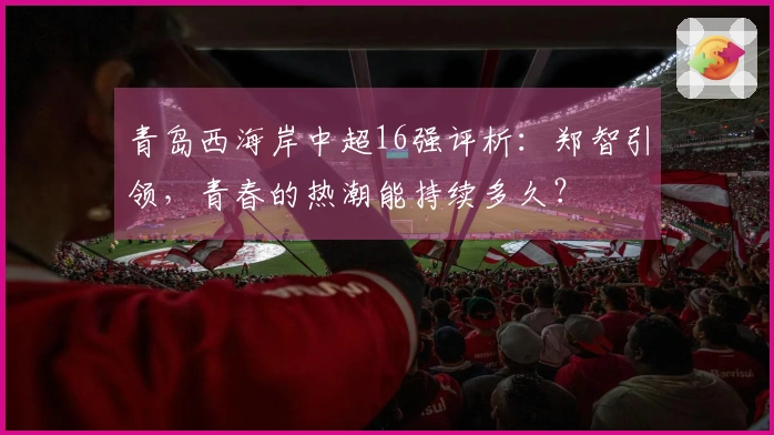 青岛西海岸中超16强评析：郑智引领，青春的热潮能持续多久？