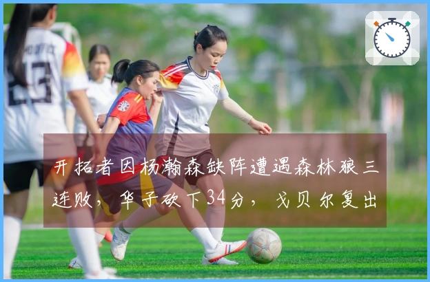 开拓者因杨瀚森缺阵遭遇森林狼三连败，华子砍下34分，戈贝尔复出贡献10+19