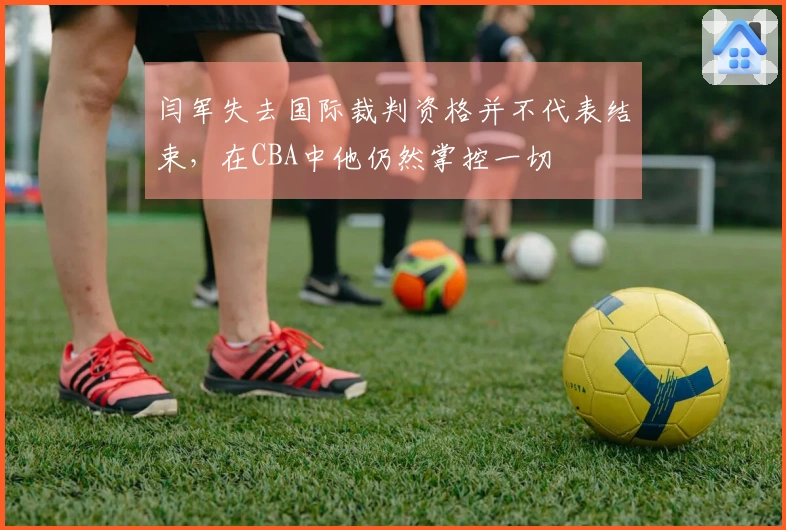 闫军失去国际裁判资格并不代表结束，在CBA中他仍然掌控一切