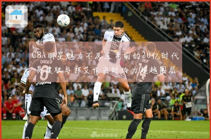 CBA明星魅力不及五年前的20亿时代 易建联与郭艾伦当时均为超越圈层的球员