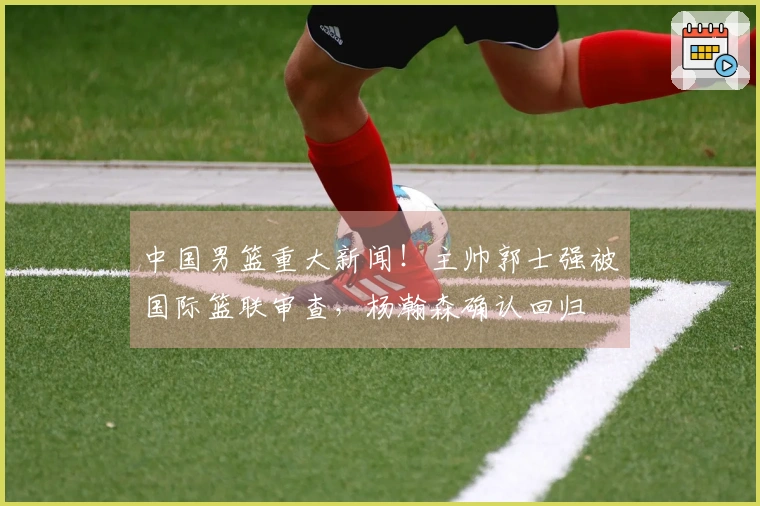 中国男篮重大新闻!主帅郭士强被国际篮联审查,杨瀚森确认回归