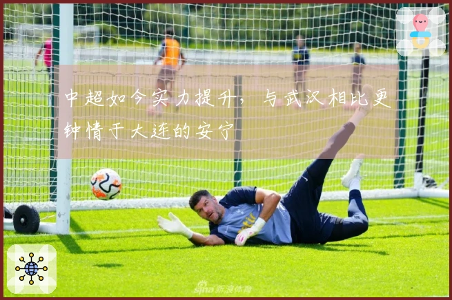 中超如今实力提升，与武汉相比更钟情于大连的安宁