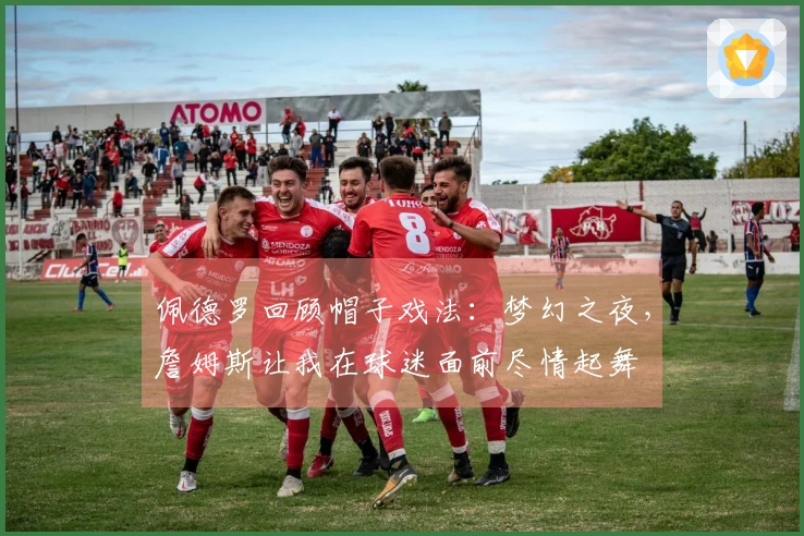 佩德罗回顾帽子戏法：梦幻之夜，詹姆斯让我在球迷面前尽情起舞