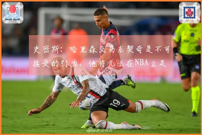史密斯：哈里森交易东契奇是不可接受的行为，他将无法在NBA立足