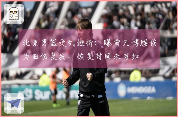 北京男篮受到挫折：曝曾凡博腰伤为旧伤复发，恢复时间未可知