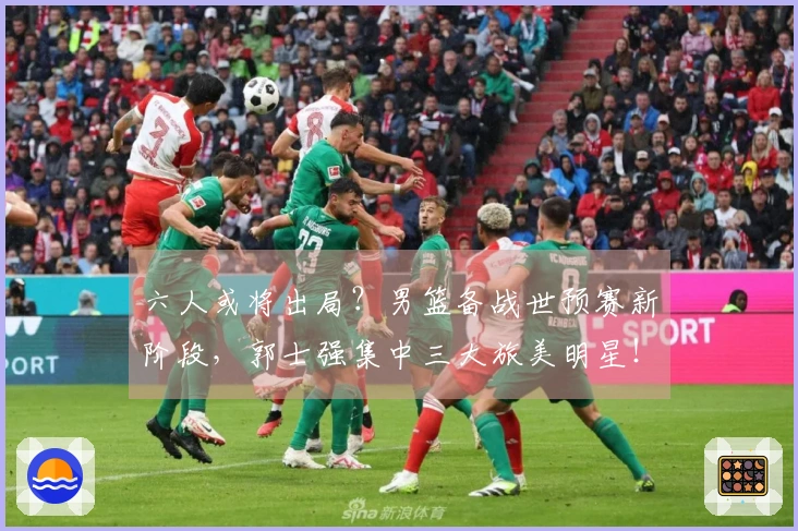 六人或将出局？男篮备战世预赛新阶段，郭士强集中三大旅美明星！