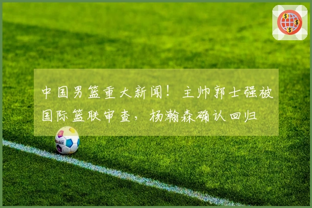 中国男篮重大新闻！主帅郭士强被国际篮联审查，杨瀚森确认回归