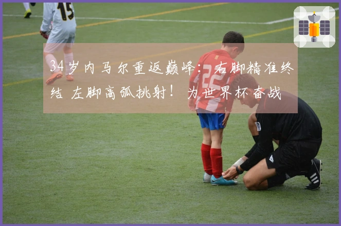 34岁内马尔重返巅峰：右脚精准终结 左脚高弧挑射！为世界杯奋战