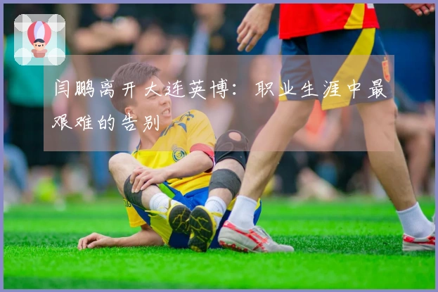闫鹏离开大连英博：职业生涯中最艰难的告别