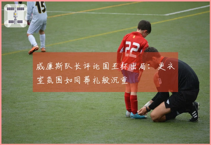 威廉斯队长评论国王杯出局：更衣室氛围如同葬礼般沉重